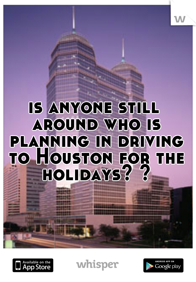 is anyone still around who is planning in driving to Houston for the holidays? ?