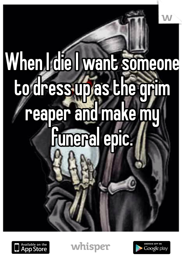 When I die I want someone to dress up as the grim reaper and make my funeral epic.