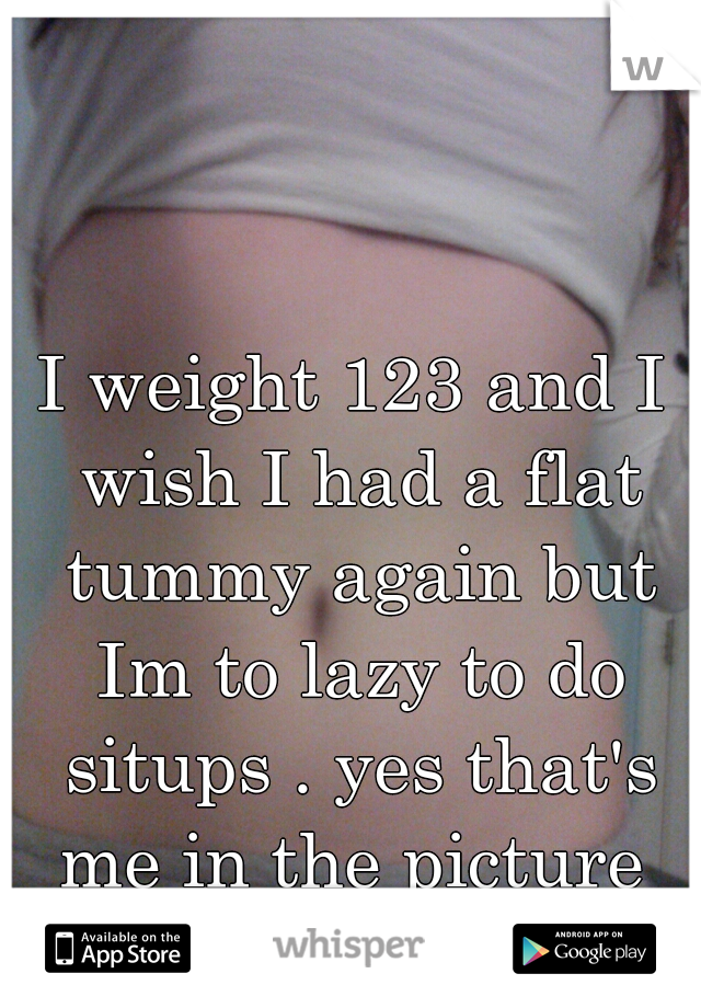 I weight 123 and I wish I had a flat tummy again but Im to lazy to do situps . yes that's me in the picture 