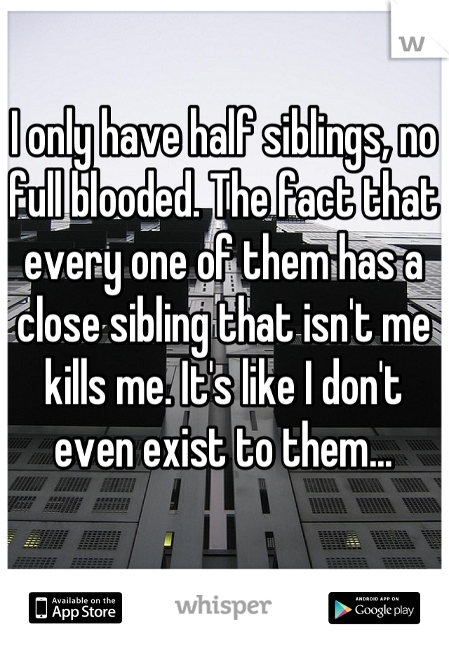 I only have half siblings, no full blooded. The fact that every one of them has a close sibling that isn't me kills me. It's like I don't even exist to them...