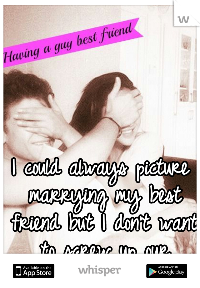 I could always picture marrying my best friend but I don't want to screw up our friendship. 
