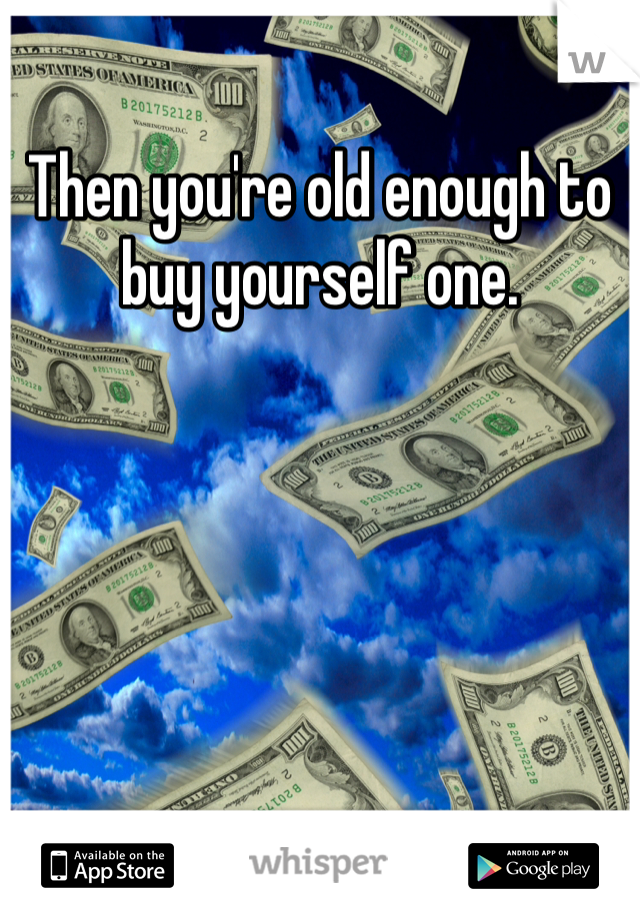 Then you're old enough to buy yourself one. 