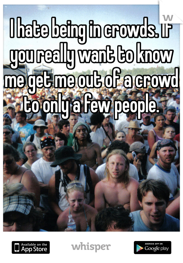 I hate being in crowds. If you really want to know me get me out of a crowd to only a few people. 
