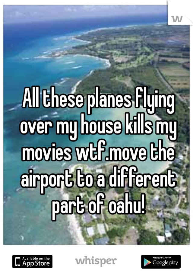 All these planes flying over my house kills my movies wtf.move the airport to a different part of oahu!
