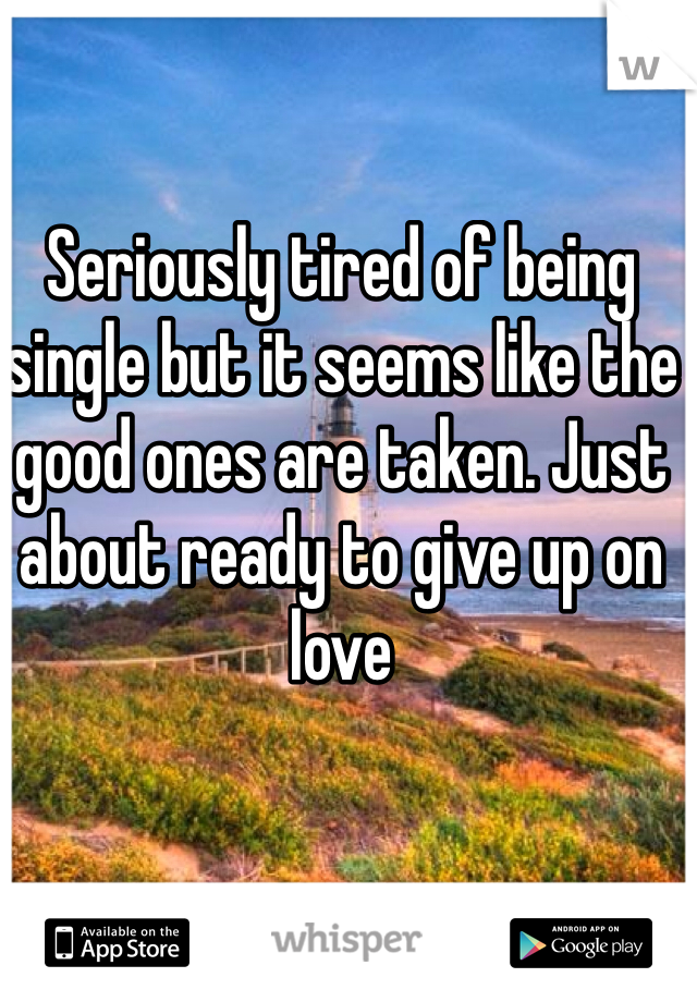 Seriously tired of being single but it seems like the good ones are taken. Just about ready to give up on love