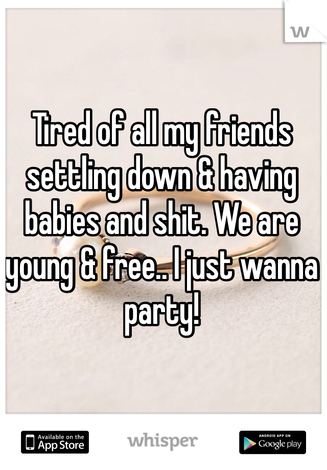 Tired of all my friends settling down & having babies and shit. We are young & free.. I just wanna party! 