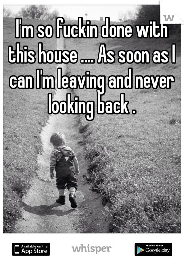 I'm so fuckin done with this house .... As soon as I can I'm leaving and never looking back . 