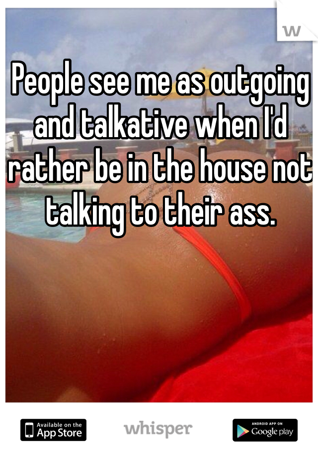 People see me as outgoing and talkative when I'd rather be in the house not talking to their ass. 