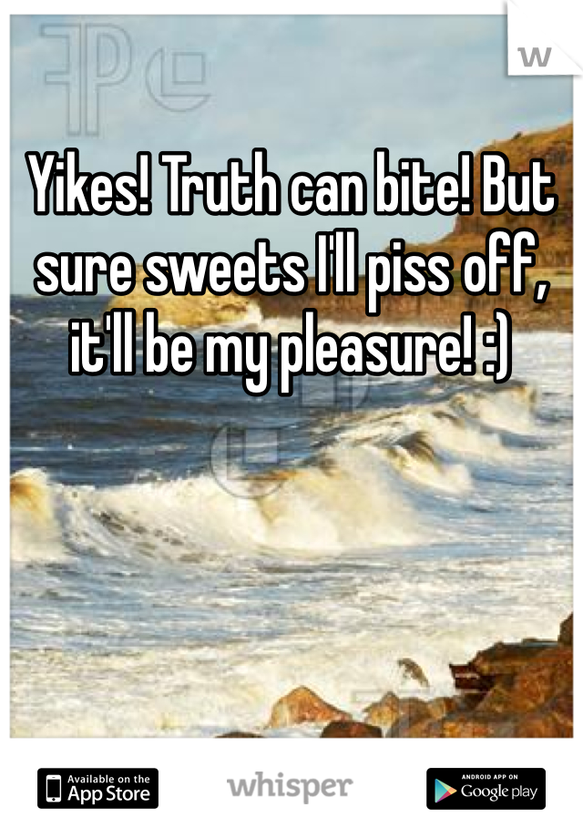 Yikes! Truth can bite! But sure sweets I'll piss off, it'll be my pleasure! :)