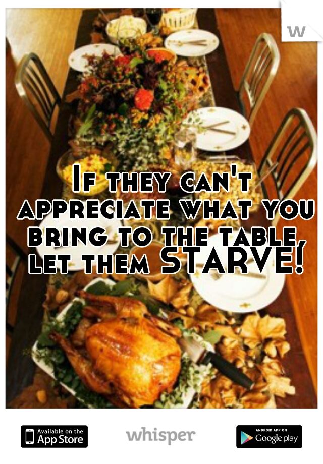 If they can't appreciate what you bring to the table, let them STARVE!