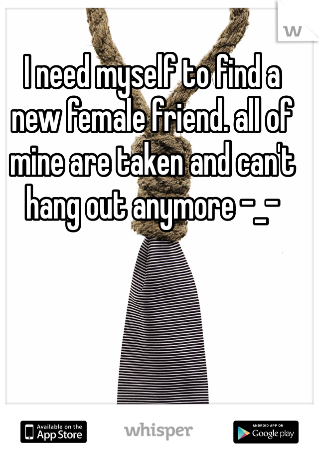 I need myself to find a new female friend. all of mine are taken and can't hang out anymore -_-