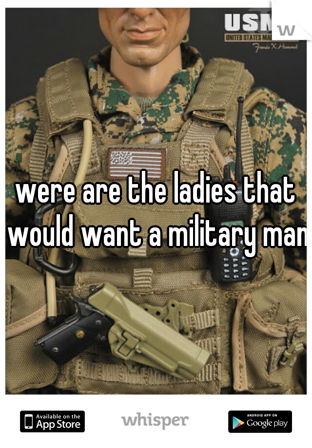 were are the ladies that would want a military man?