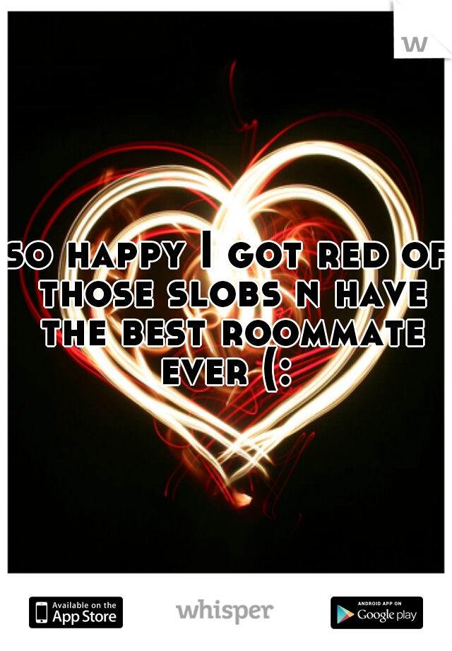 so happy I got red of those slobs n have the best roommate ever (: 
