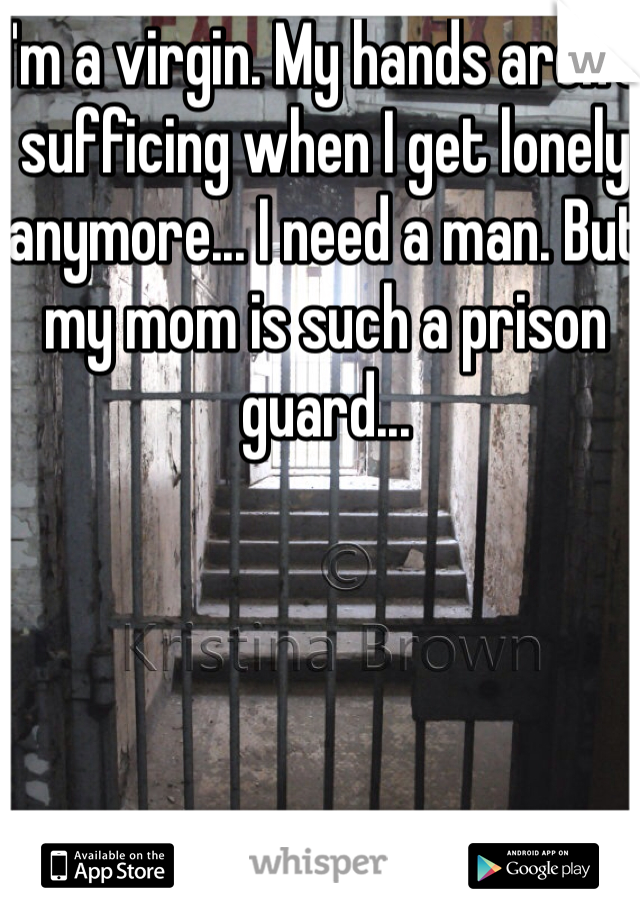I'm a virgin. My hands aren't sufficing when I get lonely anymore... I need a man. But my mom is such a prison guard...