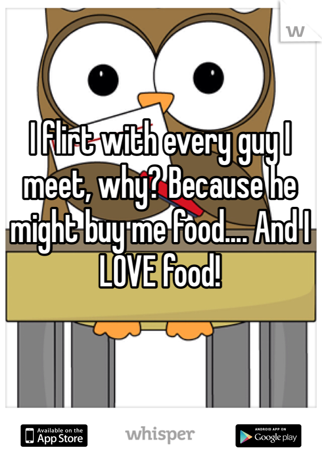 I flirt with every guy I meet, why? Because he might buy me food.... And I LOVE food! 