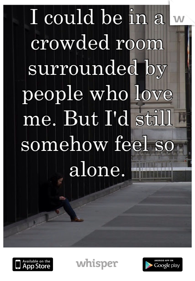I could be in a crowded room surrounded by people who love me. But I'd still somehow feel so alone.