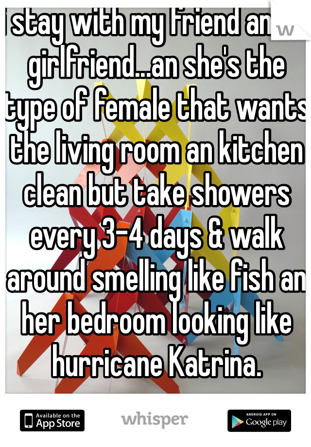 i stay with my friend an his girlfriend...an she's the type of female that wants the living room an kitchen clean but take showers every 3-4 days & walk around smelling like fish an her bedroom looking like hurricane Katrina.