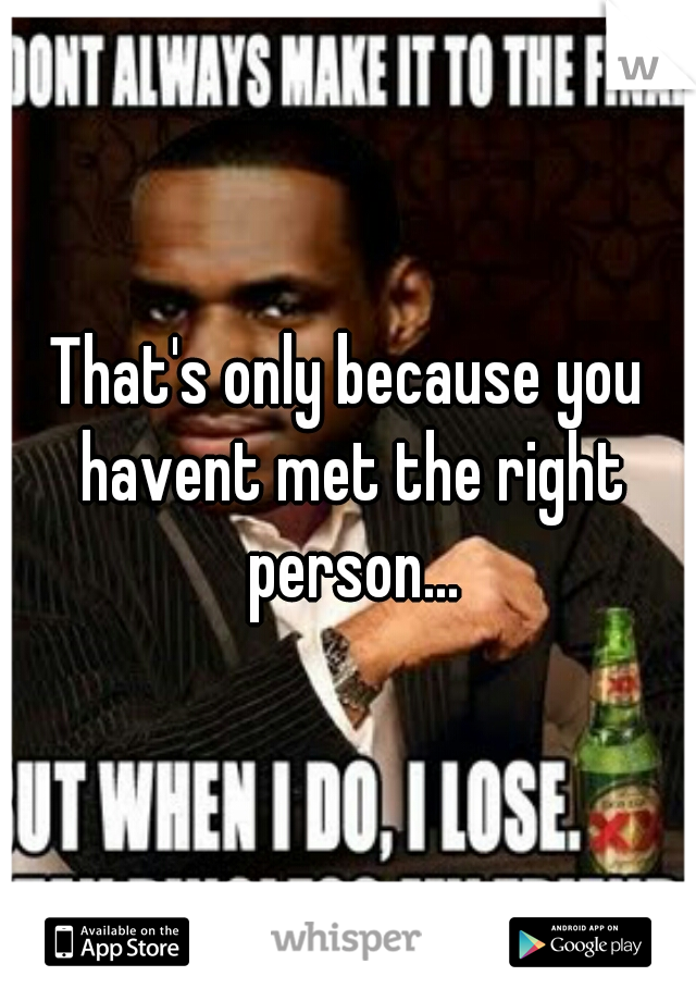 That's only because you havent met the right person...
