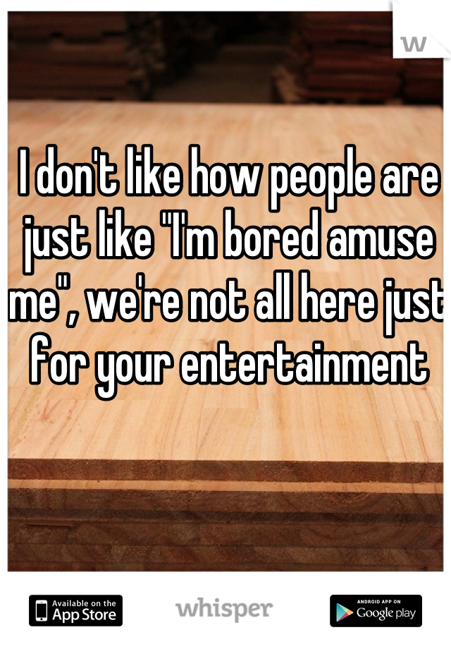 I don't like how people are just like "I'm bored amuse me", we're not all here just for your entertainment 