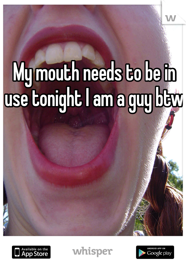 My mouth needs to be in use tonight I am a guy btw 