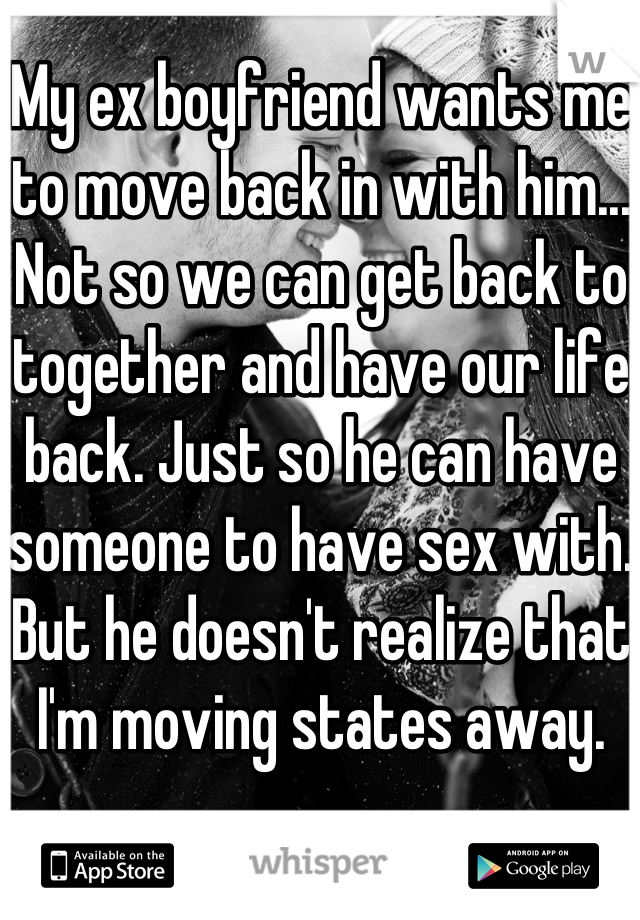 My ex boyfriend wants me to move back in with him... Not so we can get back to together and have our life back. Just so he can have someone to have sex with. But he doesn't realize that I'm moving states away. 