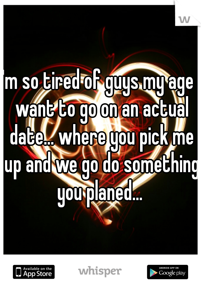 I'm so tired of guys my age I want to go on an actual date... where you pick me up and we go do something you planed... 