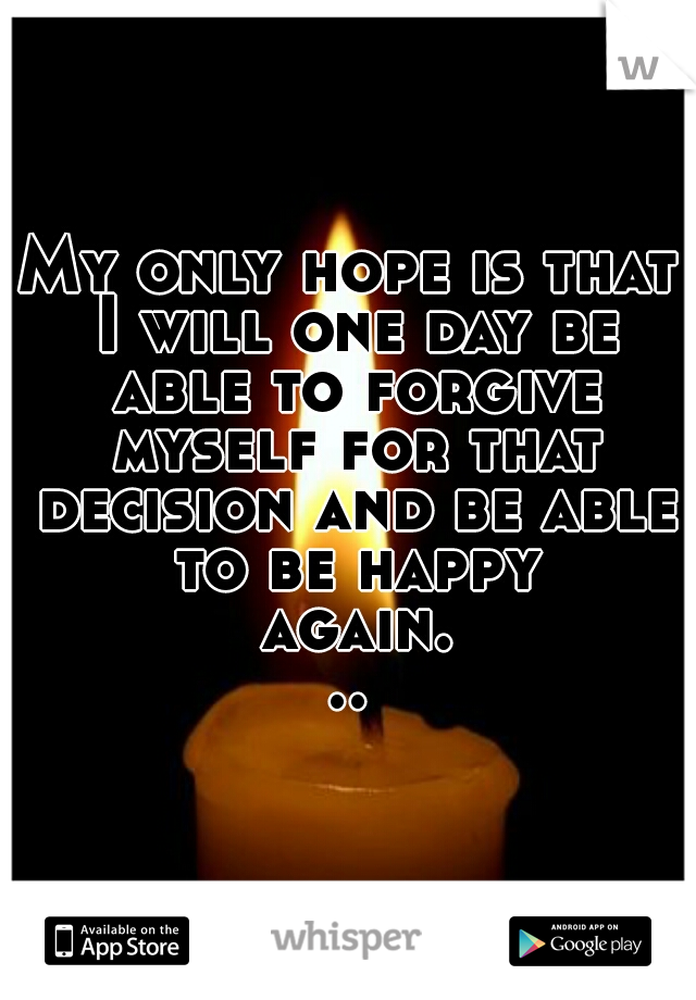 My only hope is that I will one day be able to forgive myself for that decision and be able to be happy again...