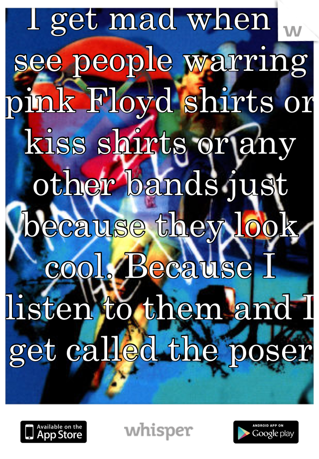I get mad when I see people warring pink Floyd shirts or kiss shirts or any other bands just because they look cool. Because I listen to them and I get called the poser 


