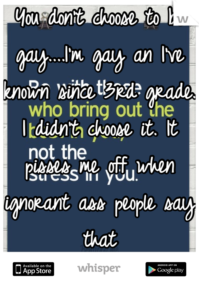 You don't choose to be gay....I'm gay an I've known since 3rd grade. I didn't choose it. It pisses me off when ignorant ass people say that