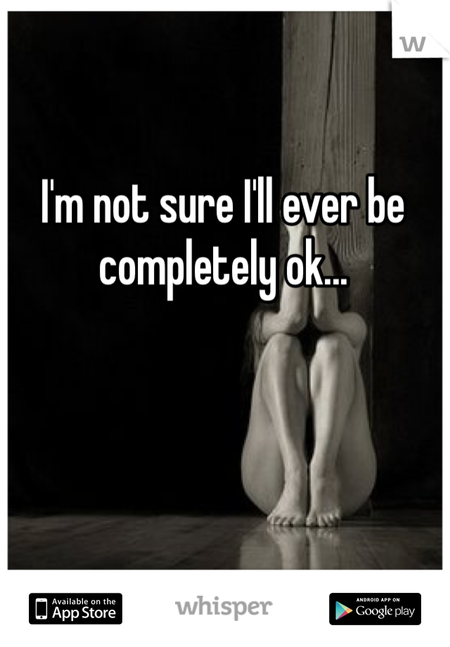 I'm not sure I'll ever be completely ok...