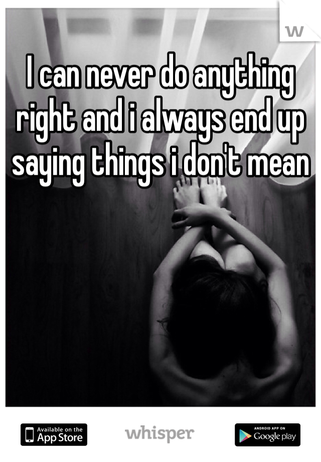 I can never do anything right and i always end up saying things i don't mean 