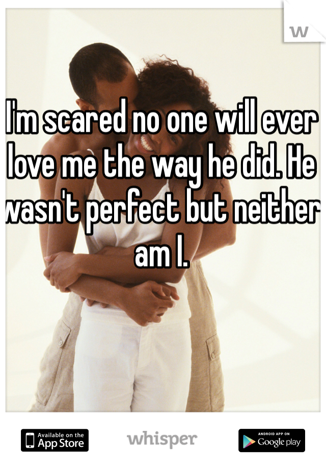 I'm scared no one will ever love me the way he did. He wasn't perfect but neither am I. 