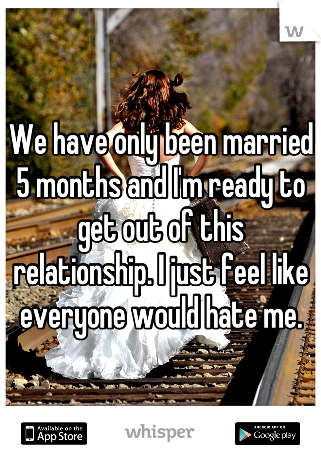 We have only been married 5 months and I'm ready to get out of this relationship. I just feel like everyone would hate me.