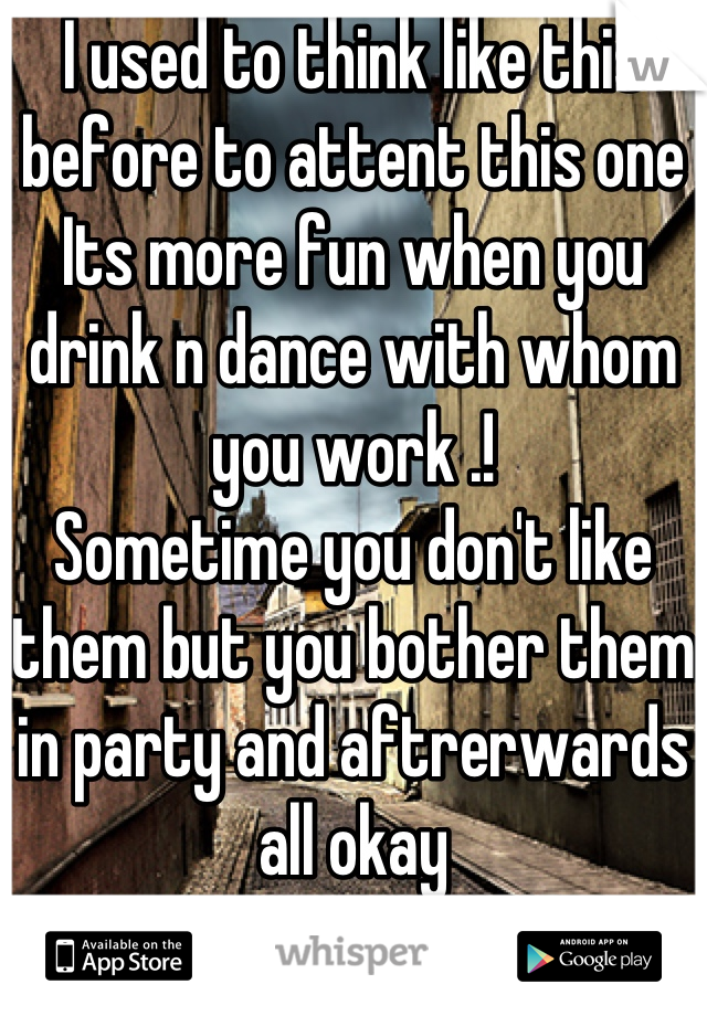 I used to think like this before to attent this one
Its more fun when you drink n dance with whom you work .!
Sometime you don't like them but you bother them in party and aftrerwards all okay
I am happy honesly speaking and looking forward for the next time
I got bored to go with my casual friends .!! 