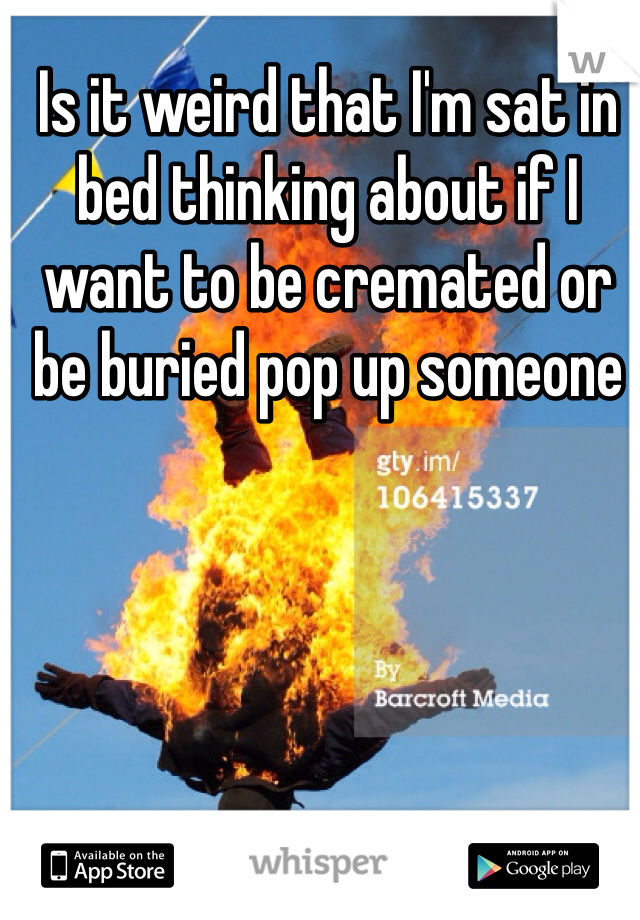 Is it weird that I'm sat in bed thinking about if I want to be cremated or be buried pop up someone 