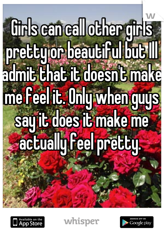 Girls can call other girls pretty or beautiful but Ill admit that it doesn't make me feel it. Only when guys say it does it make me actually feel pretty. 