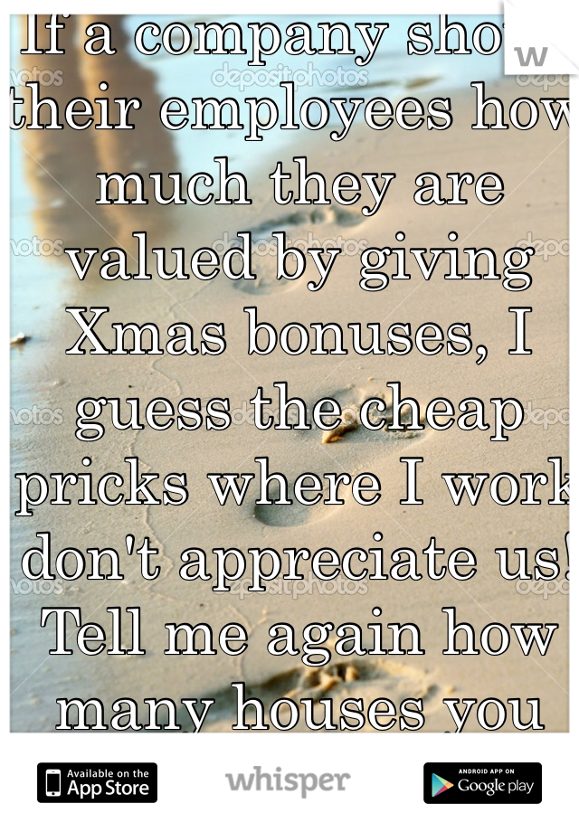 If a company shows their employees how much they are valued by giving Xmas bonuses, I guess the cheap pricks where I work don't appreciate us! Tell me again how many houses you own?