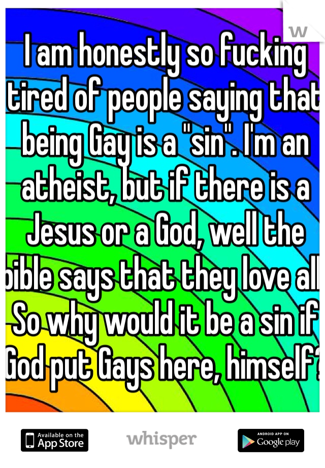 I am honestly so fucking tired of people saying that being Gay is a "sin". I'm an atheist, but if there is a Jesus or a God, well the bible says that they love all. So why would it be a sin if God put Gays here, himself?