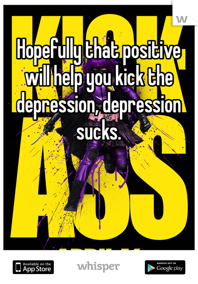 Hopefully that positive will help you kick the depression, depression sucks.