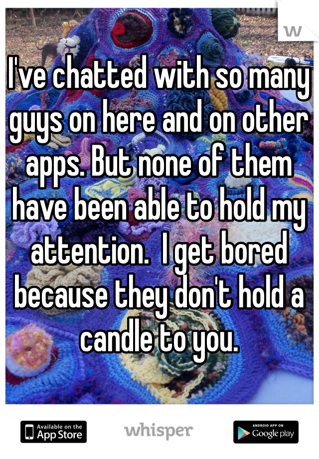 I've chatted with so many guys on here and on other apps. But none of them have been able to hold my attention.  I get bored because they don't hold a candle to you. 
