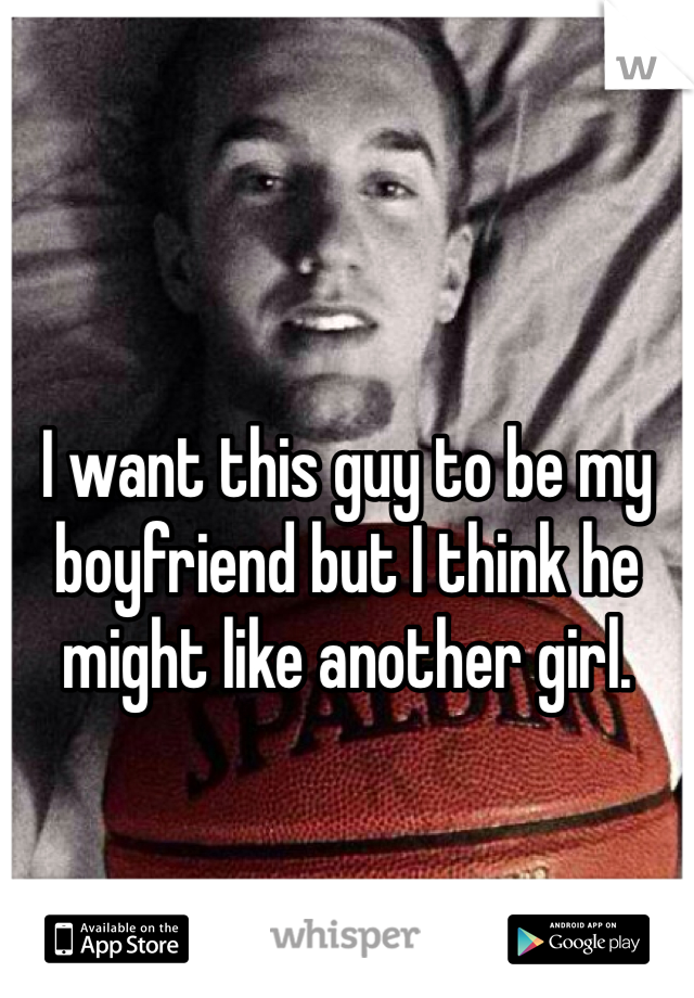 I want this guy to be my boyfriend but I think he might like another girl.
