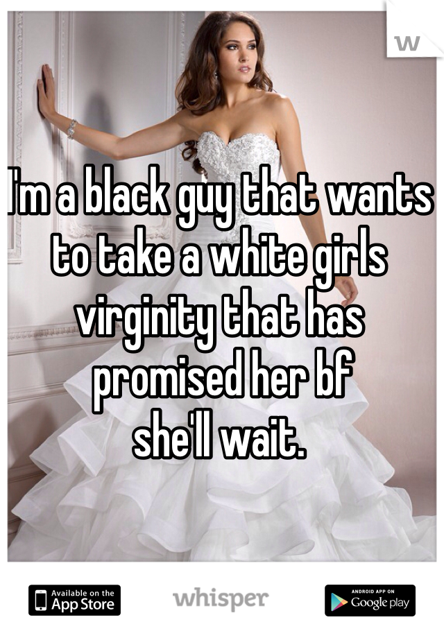I'm a black guy that wants to take a white girls virginity that has
 promised her bf 
she'll wait.