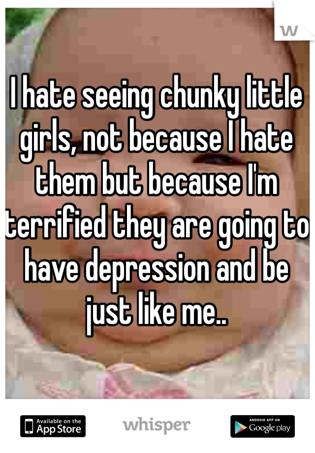 I hate seeing chunky little girls, not because I hate them but because I'm terrified they are going to have depression and be just like me..
