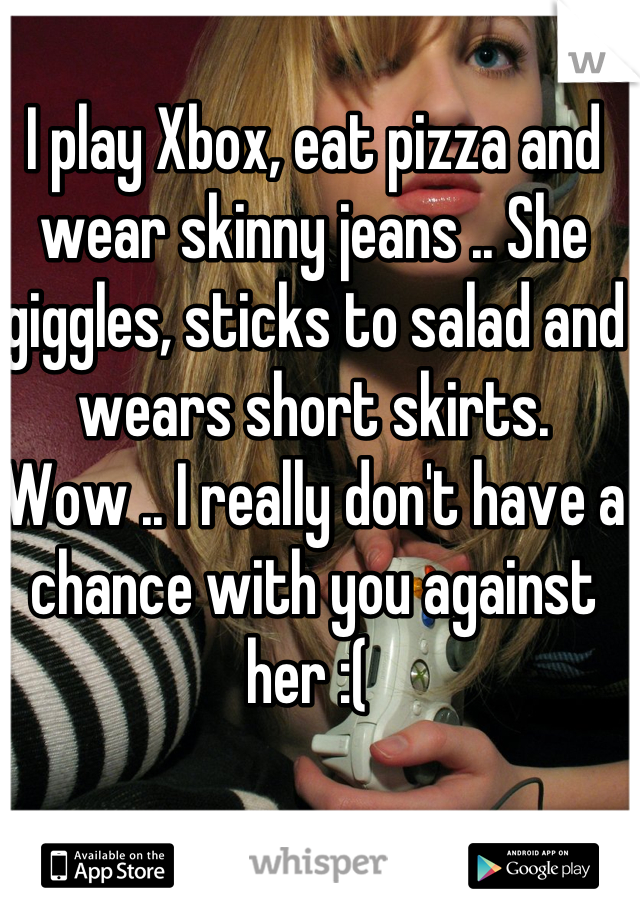 I play Xbox, eat pizza and wear skinny jeans .. She giggles, sticks to salad and wears short skirts.  
Wow .. I really don't have a chance with you against her :( 