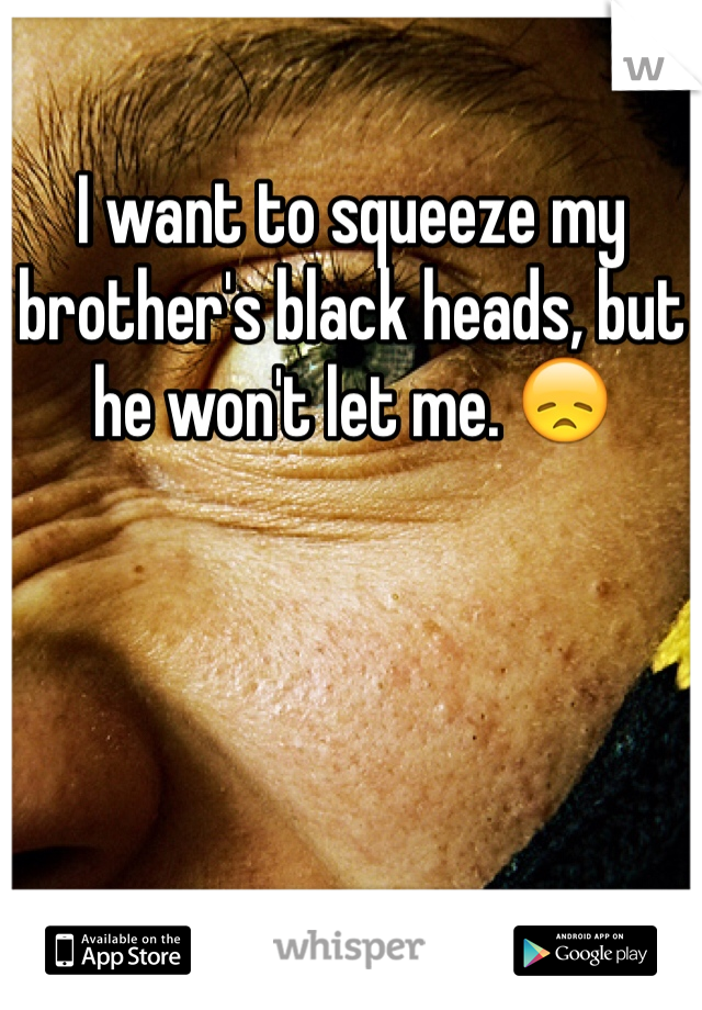 I want to squeeze my brother's black heads, but he won't let me. 😞 