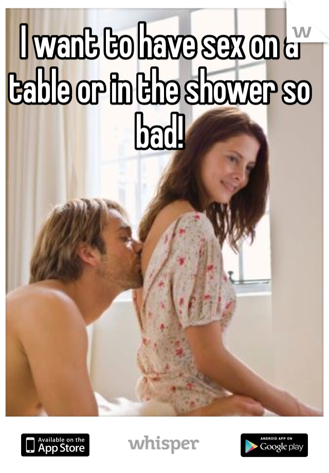 I want to have sex on a table or in the shower so bad! 