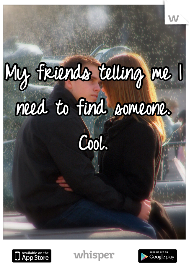 My friends telling me I need to find someone. Cool. 