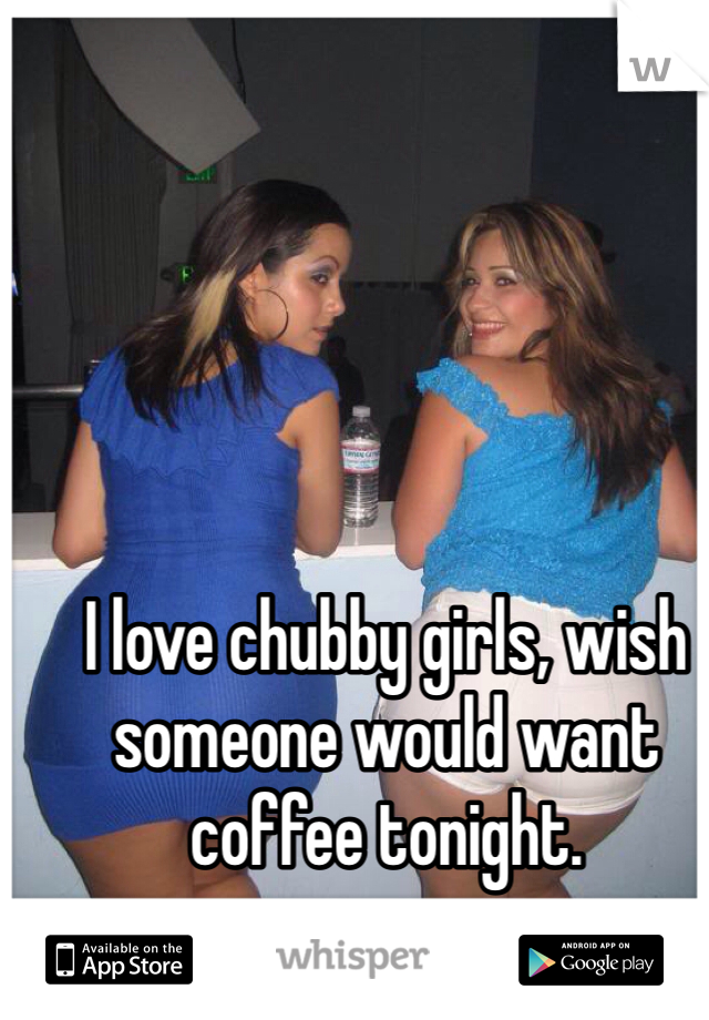 I love chubby girls, wish someone would want coffee tonight. 
