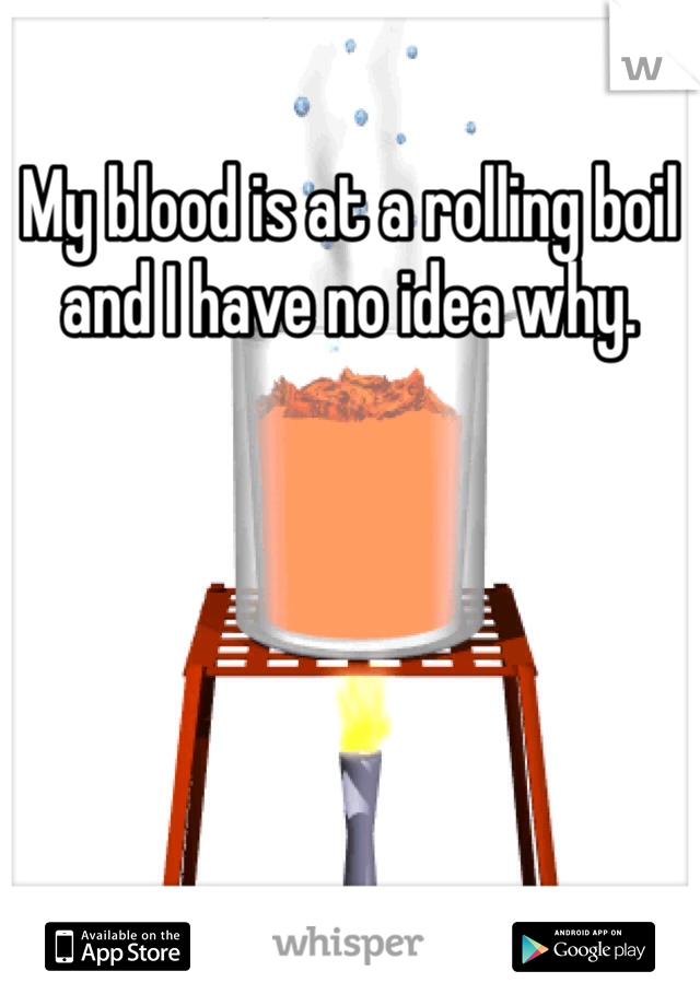 My blood is at a rolling boil and I have no idea why. 
