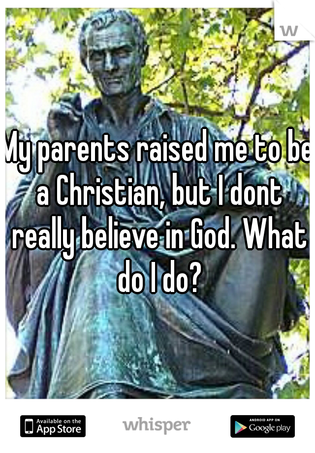 My parents raised me to be a Christian, but I dont really believe in God. What do I do?